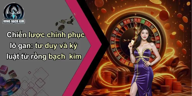 Chiến lược chinh phục lô gan: tư duy và kỷ luật từ rồng bạch kim